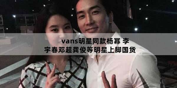vans明星同款杨幂 李宇春邓超龚俊等明星上脚国货